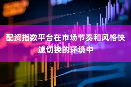 配资指数平台在市场节奏和风格快速切换的环境中