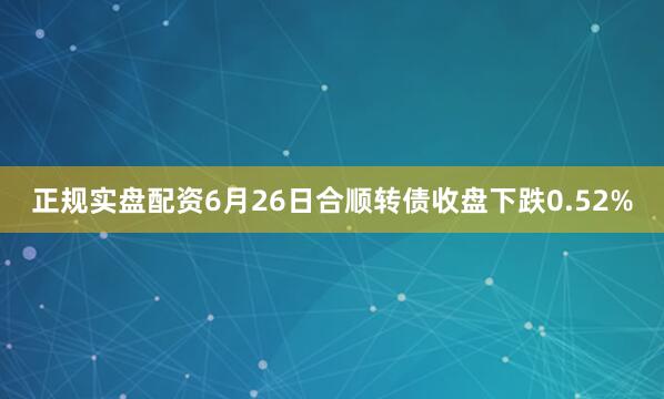正规实盘配资6月26日合顺转债收盘下跌0.52%