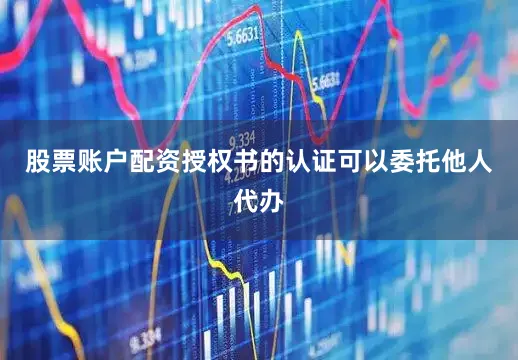 股票账户配资授权书的认证可以委托他人代办