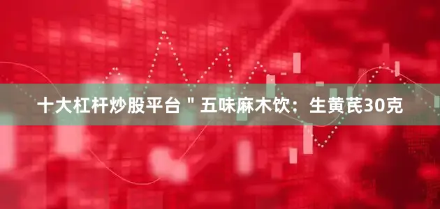 十大杠杆炒股平台＂五味麻木饮：生黄芪30克