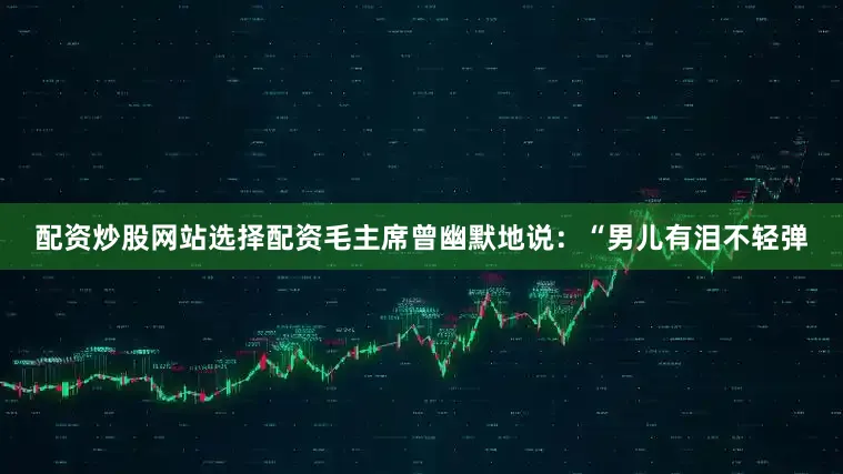 配资炒股网站选择配资毛主席曾幽默地说：“男儿有泪不轻弹