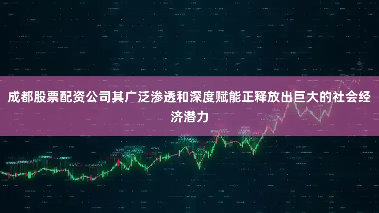 成都股票配资公司其广泛渗透和深度赋能正释放出巨大的社会经济潜力