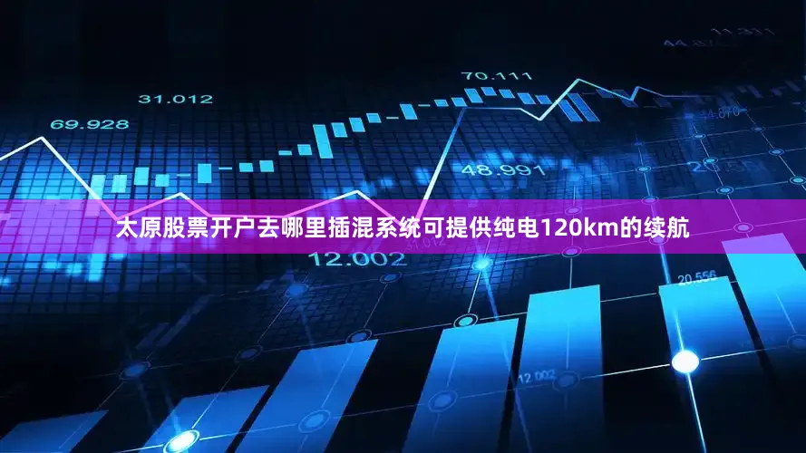 太原股票开户去哪里插混系统可提供纯电120km的续航