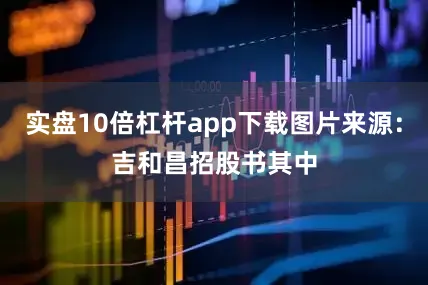 实盘10倍杠杆app下载　　图片来源：吉和昌招股书　　其中